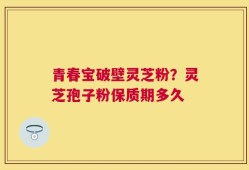 青春宝破壁灵芝粉？灵芝孢子粉保质期多久