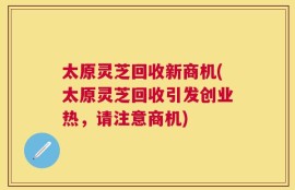 太原灵芝回收新商机(太原灵芝回收引发创业热，请注意商机)