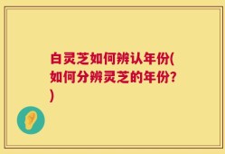 白灵芝如何辨认年份(如何分辨灵芝的年份？)