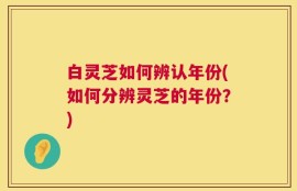 白灵芝如何辨认年份(如何分辨灵芝的年份？)