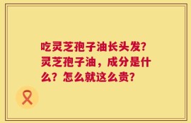 吃灵芝孢子油长头发？灵芝孢子油，成分是什么？怎么就这么贵？