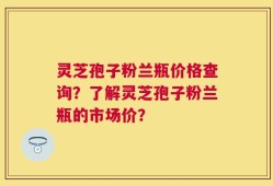 灵芝孢子粉兰瓶价格查询？了解灵芝孢子粉兰瓶的市场价？