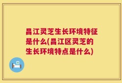 昌江灵芝生长环境特征是什么(昌江区灵芝的生长环境特点是什么)