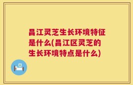 昌江灵芝生长环境特征是什么(昌江区灵芝的生长环境特点是什么)