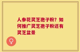 人参花灵芝孢子粉？如何推广灵芝孢子粉还有灵芝盆景