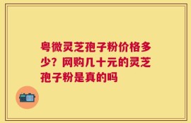 粤微灵芝孢子粉价格多少？网购几十元的灵芝孢子粉是真的吗