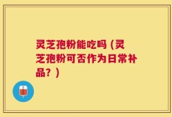 灵芝孢粉能吃吗 (灵芝孢粉可否作为日常补品？)