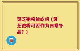 灵芝孢粉能吃吗 (灵芝孢粉可否作为日常补品？)