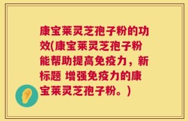 康宝莱灵芝孢子粉的功效(康宝莱灵芝孢子粉能帮助提高免疫力，新标题 增强免疫力的康宝莱灵芝孢子粉。)