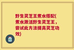 野生灵芝王煮水搭配(煮水激活野生灵芝王，尝试此方法提高灵芝功效)