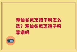 寿仙谷灵芝孢子粉怎么选？寿仙谷灵芝孢子粉靠谱吗