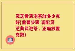 灵芝黄芪泡茶放多少克好(重要步骤 调配灵芝黄芪泡茶，正确放置克数)