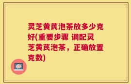 灵芝黄芪泡茶放多少克好(重要步骤 调配灵芝黄芪泡茶，正确放置克数)