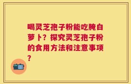 喝灵芝孢子粉能吃腌白萝卜？探究灵芝孢子粉的食用方法和注意事项？