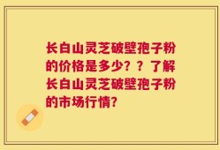 长白山灵芝破壁孢子粉的价格是多少？？了解长白山灵芝破壁孢子粉的市场行情？