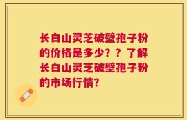 长白山灵芝破壁孢子粉的价格是多少？？了解长白山灵芝破壁孢子粉的市场行情？