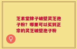 芝素堂牌子破壁灵芝孢子粉？哪里可以买到正宗的灵芝破壁孢子粉