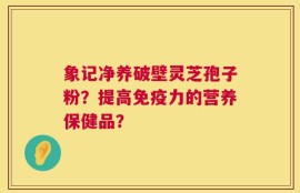 象记净养破壁灵芝孢子粉？提高免疫力的营养保健品？