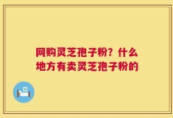 网购灵芝孢子粉？什么地方有卖灵芝孢子粉的