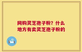 网购灵芝孢子粉？什么地方有卖灵芝孢子粉的