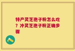 特产灵芝孢子粉怎么吃？冲灵芝孢子粉正确步骤