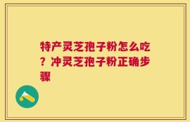 特产灵芝孢子粉怎么吃？冲灵芝孢子粉正确步骤