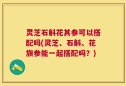灵芝石斛花其参可以搭配吗(灵芝、石斛、花旗参能一起搭配吗？)