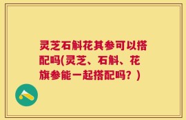 灵芝石斛花其参可以搭配吗(灵芝、石斛、花旗参能一起搭配吗？)
