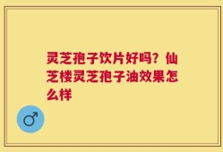 灵芝孢子饮片好吗？仙芝楼灵芝孢子油效果怎么样