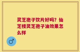 灵芝孢子饮片好吗？仙芝楼灵芝孢子油效果怎么样