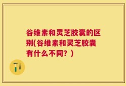 谷维素和灵芝胶囊的区别(谷维素和灵芝胶囊有什么不同？)