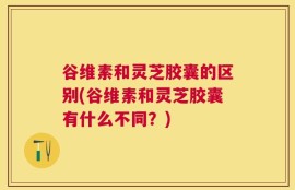 谷维素和灵芝胶囊的区别(谷维素和灵芝胶囊有什么不同？)