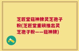 芝匠堂菇神牌灵芝孢子粉(芝匠堂重磅推出灵芝孢子粉——菇神牌)