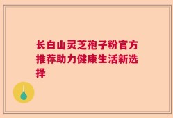 长白山灵芝孢子粉官方推荐助力健康生活新选择