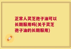 正常人灵芝孢子油可以长期服用吗(关于灵芝孢子油的长期服用)