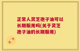 正常人灵芝孢子油可以长期服用吗(关于灵芝孢子油的长期服用)