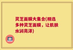 灵芝面膜大集合(精选多种灵芝面膜，让肌肤水润亮泽)