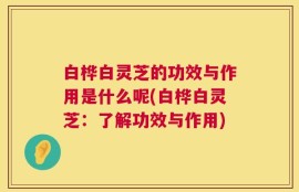 白桦白灵芝的功效与作用是什么呢(白桦白灵芝：了解功效与作用)