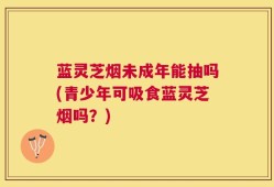 蓝灵芝烟未成年能抽吗(青少年可吸食蓝灵芝烟吗？)