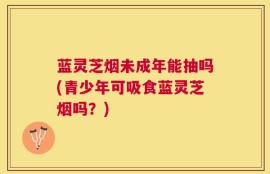 蓝灵芝烟未成年能抽吗(青少年可吸食蓝灵芝烟吗？)