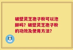 破壁灵芝孢子粉可以泡脚吗？破壁灵芝孢子粉的功效及使用方法？