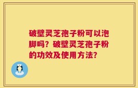 破壁灵芝孢子粉可以泡脚吗？破壁灵芝孢子粉的功效及使用方法？