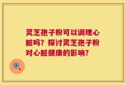 灵芝孢子粉可以调理心脏吗？探讨灵芝孢子粉对心脏健康的影响？