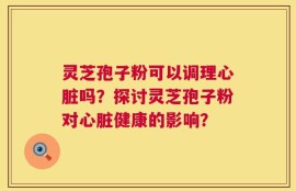 灵芝孢子粉可以调理心脏吗？探讨灵芝孢子粉对心脏健康的影响？