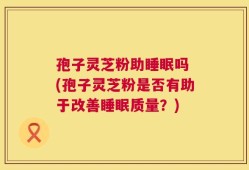 孢子灵芝粉助睡眠吗 (孢子灵芝粉是否有助于改善睡眠质量？)