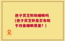 孢子灵芝粉助睡眠吗 (孢子灵芝粉是否有助于改善睡眠质量？)