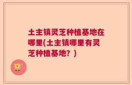 土主镇灵芝种植基地在哪里(土主镇哪里有灵芝种植基地？)