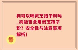 狗可以喝灵芝孢子粉吗_狗能否食用灵芝孢子粉？安全性与注意事项解析)