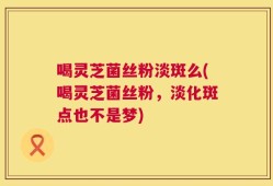 喝灵芝菌丝粉淡斑么(喝灵芝菌丝粉，淡化斑点也不是梦)