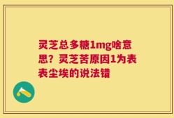 灵芝总多糖1mg啥意思？灵芝苦原因1为表表尘埃的说法错